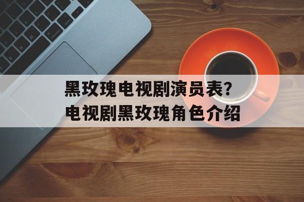黑玫瑰电视剧演员表？电视剧黑玫瑰角色介绍-第1张图片-