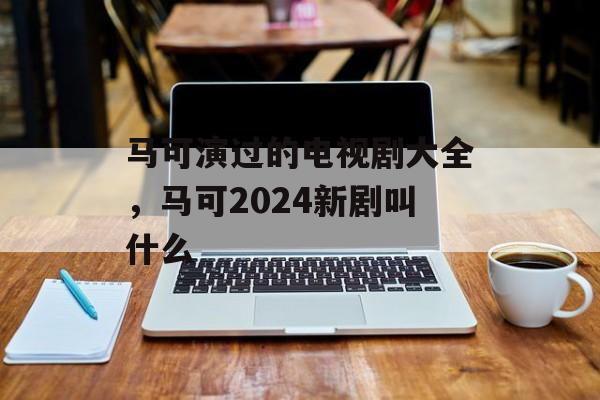 马可演过的电视剧大全，马可2024新剧叫什么-第1张图片-