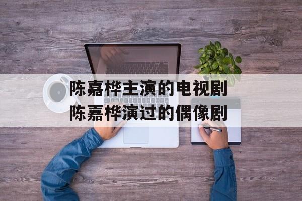陈嘉桦主演的电视剧 陈嘉桦演过的偶像剧-第1张图片-