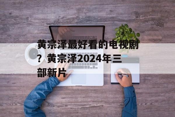 黄宗泽最好看的电视剧？黄宗泽2024年三部新片-第1张图片-