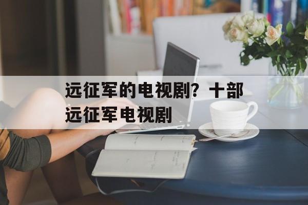 远征军的电视剧？十部远征军电视剧-第1张图片-