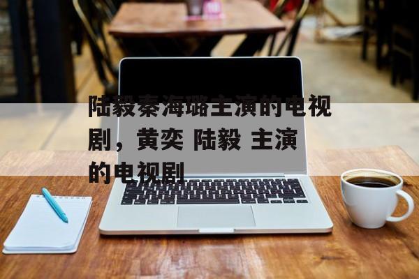 陆毅秦海璐主演的电视剧，黄奕 陆毅 主演的电视剧-第1张图片-