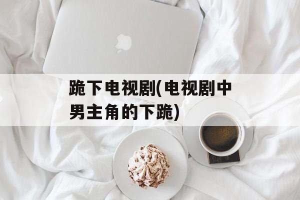 跪下电视剧(电视剧中男主角的下跪)-第1张图片-