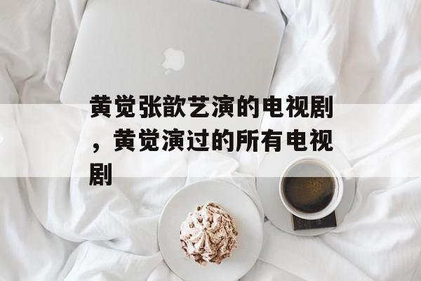黄觉张歆艺演的电视剧，黄觉演过的所有电视剧-第1张图片-