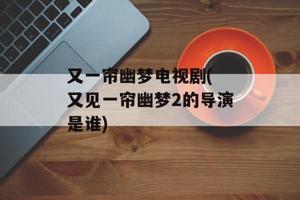 又一帘幽梦电视剧( 又见一帘幽梦2的导演是谁)-第1张图片-