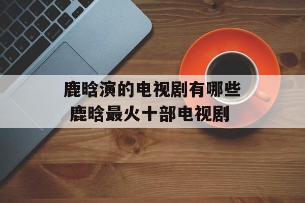 鹿晗演的电视剧有哪些 鹿晗最火十部电视剧-第1张图片-