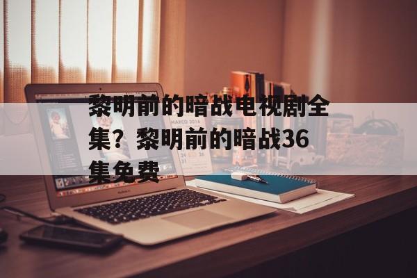 黎明前的暗战电视剧全集？黎明前的暗战36集免费-第1张图片-