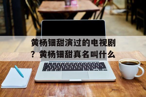 黄杨钿甜演过的电视剧？黄杨钿甜真名叫什么-第1张图片-