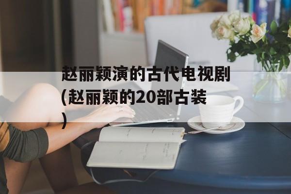 赵丽颖演的古代电视剧(赵丽颖的20部古装)-第1张图片-