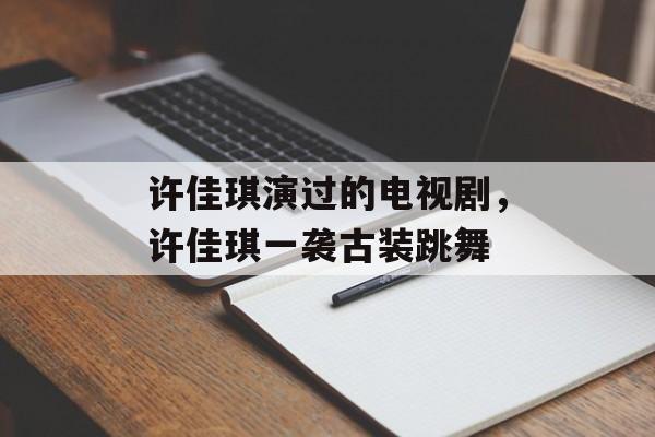 许佳琪演过的电视剧，许佳琪一袭古装跳舞-第1张图片-