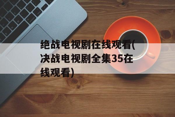 绝战电视剧在线观看(决战电视剧全集35在线观看)-第1张图片-