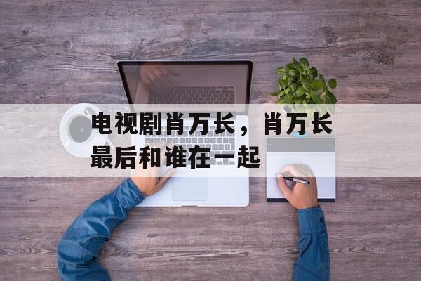 电视剧肖万长，肖万长最后和谁在一起-第1张图片-