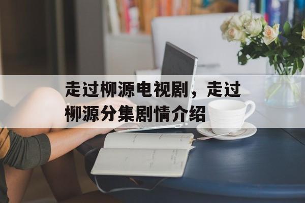 走过柳源电视剧，走过柳源分集剧情介绍-第1张图片-