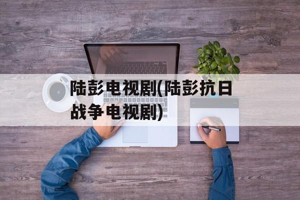 陆彭电视剧(陆彭抗日战争电视剧)-第1张图片-