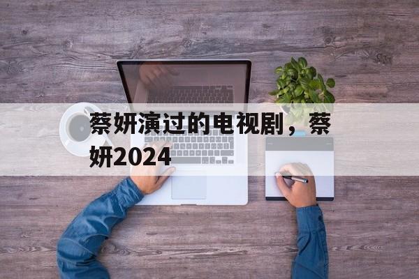 蔡妍演过的电视剧，蔡妍2024-第1张图片-