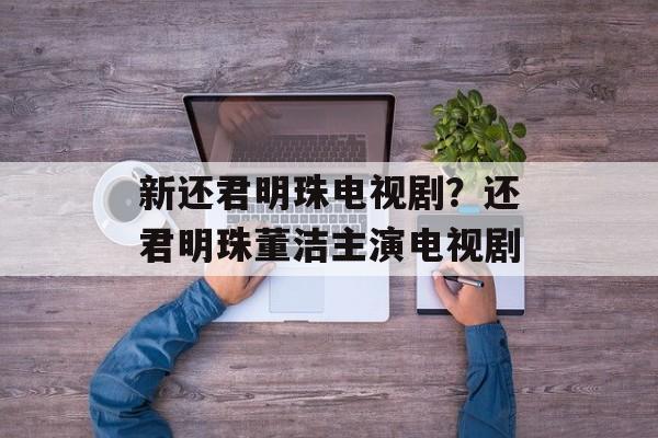 新还君明珠电视剧？还君明珠董洁主演电视剧-第1张图片-