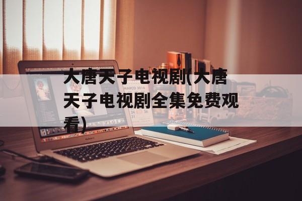 大唐天子电视剧(大唐天子电视剧全集免费观看)-第1张图片-