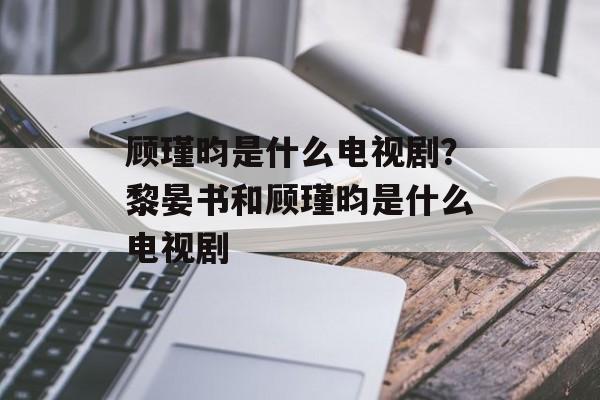 顾瑾昀是什么电视剧？黎晏书和顾瑾昀是什么电视剧-第1张图片-