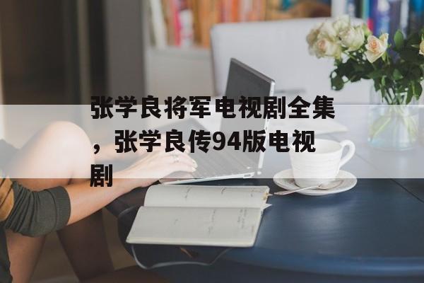 张学良将军电视剧全集，张学良传94版电视剧-第1张图片-