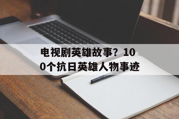 电视剧英雄故事？100个抗日英雄人物事迹-第1张图片-