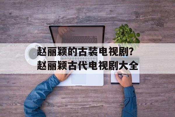 赵丽颖的古装电视剧？赵丽颖古代电视剧大全-第1张图片-