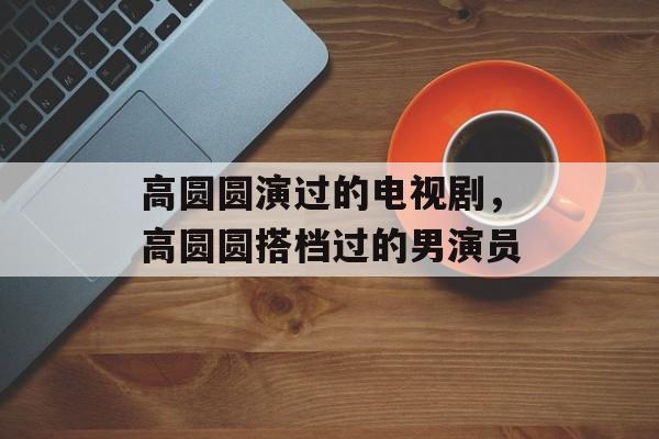 高圆圆演过的电视剧，高圆圆搭档过的男演员-第1张图片-