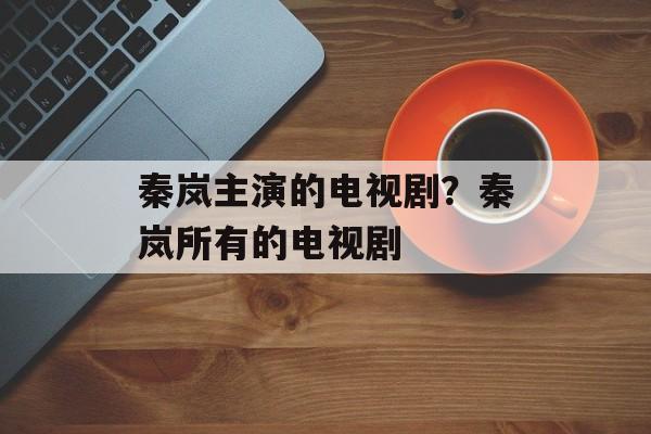 秦岚主演的电视剧？秦岚所有的电视剧-第1张图片-
