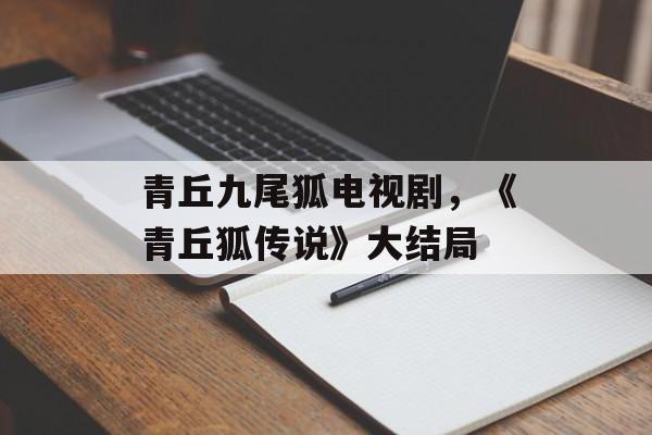 青丘九尾狐电视剧，《青丘狐传说》大结局-第1张图片-