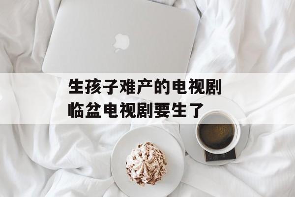 生孩子难产的电视剧 临盆电视剧要生了-第1张图片-