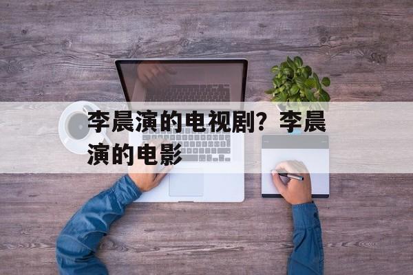 李晨演的电视剧？李晨演的电影-第1张图片-