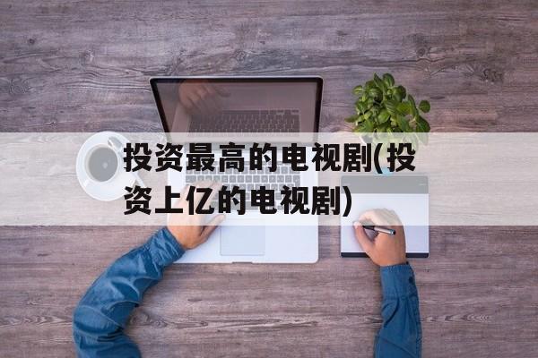 投资最高的电视剧(投资上亿的电视剧)-第1张图片-