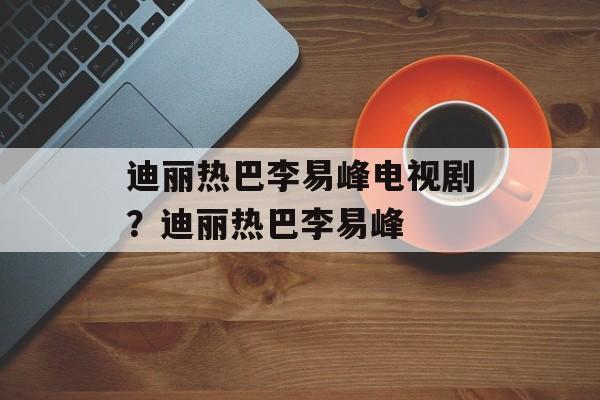 迪丽热巴李易峰电视剧？迪丽热巴李易峰-第1张图片-