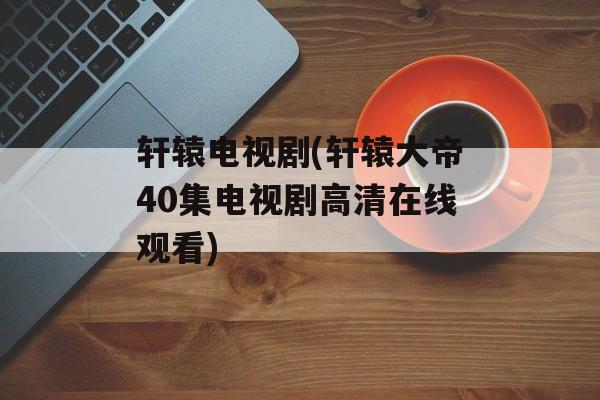 轩辕电视剧(轩辕大帝40集电视剧高清在线观看)-第1张图片-