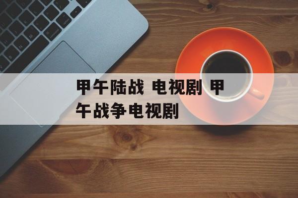 甲午陆战 电视剧 甲午战争电视剧-第1张图片-
