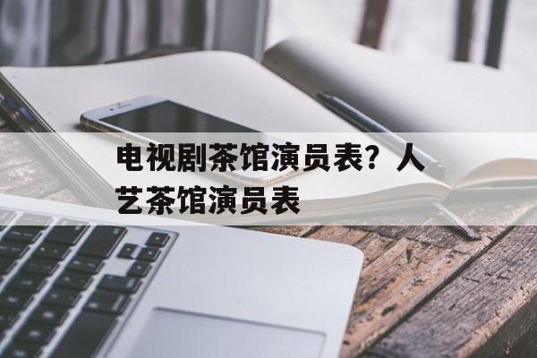 电视剧茶馆演员表？人艺茶馆演员表-第1张图片-