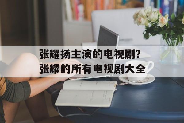 张耀扬主演的电视剧？张耀的所有电视剧大全-第1张图片-