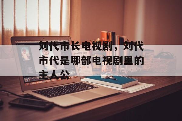刘代市长电视剧，刘代市代是哪部电视剧里的主人公-第1张图片-