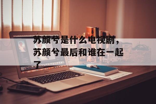 苏颜兮是什么电视剧，苏颜兮最后和谁在一起了-第1张图片-