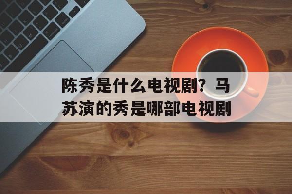 陈秀是什么电视剧？马苏演的秀是哪部电视剧-第1张图片-