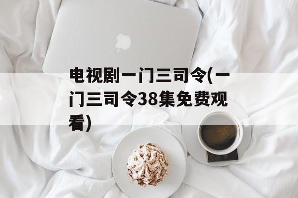 电视剧一门三司令(一门三司令38集免费观看)-第1张图片-