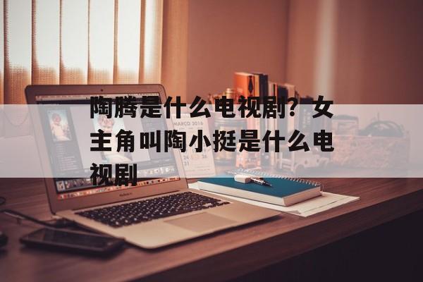 陶腾是什么电视剧？女主角叫陶小挺是什么电视剧-第1张图片-