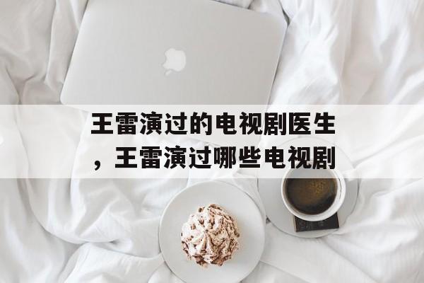 王雷演过的电视剧医生，王雷演过哪些电视剧-第1张图片-
