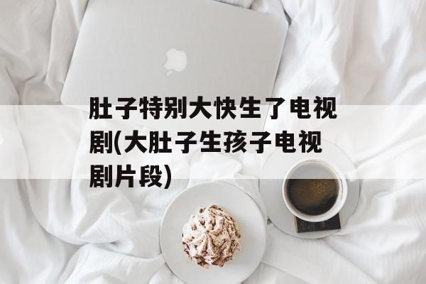 肚子特别大快生了电视剧(大肚子生孩子电视剧片段)-第1张图片-