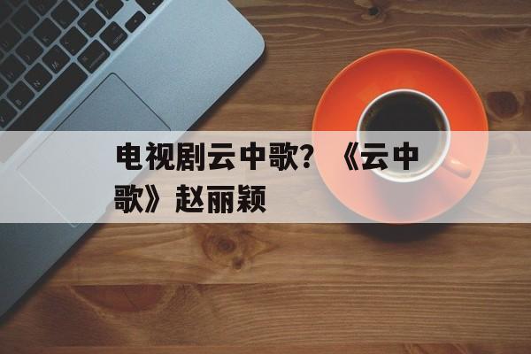 电视剧云中歌？《云中歌》赵丽颖-第1张图片-