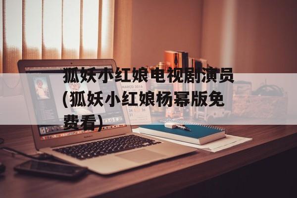 狐妖小红娘电视剧演员(狐妖小红娘杨幂版免费看)-第1张图片-