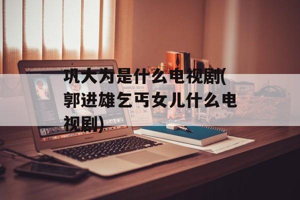 巩大为是什么电视剧(郭进雄乞丐女儿什么电视剧)-第1张图片-