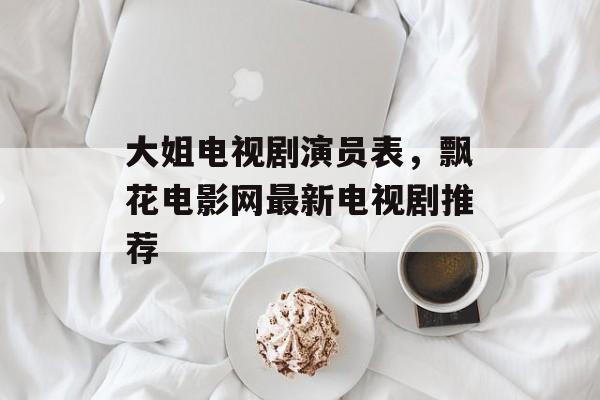 大姐电视剧演员表，飘花电影网最新电视剧推荐-第1张图片-