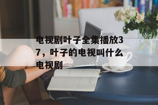 电视剧叶子全集播放37，叶子的电视叫什么电视剧-第1张图片-