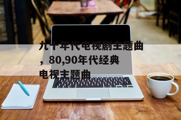 九十年代电视剧主题曲，80,90年代经典电视主题曲-第1张图片-