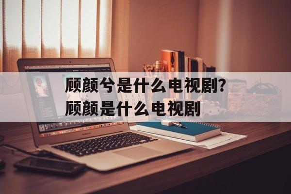 顾颜兮是什么电视剧？顾颜是什么电视剧-第1张图片-